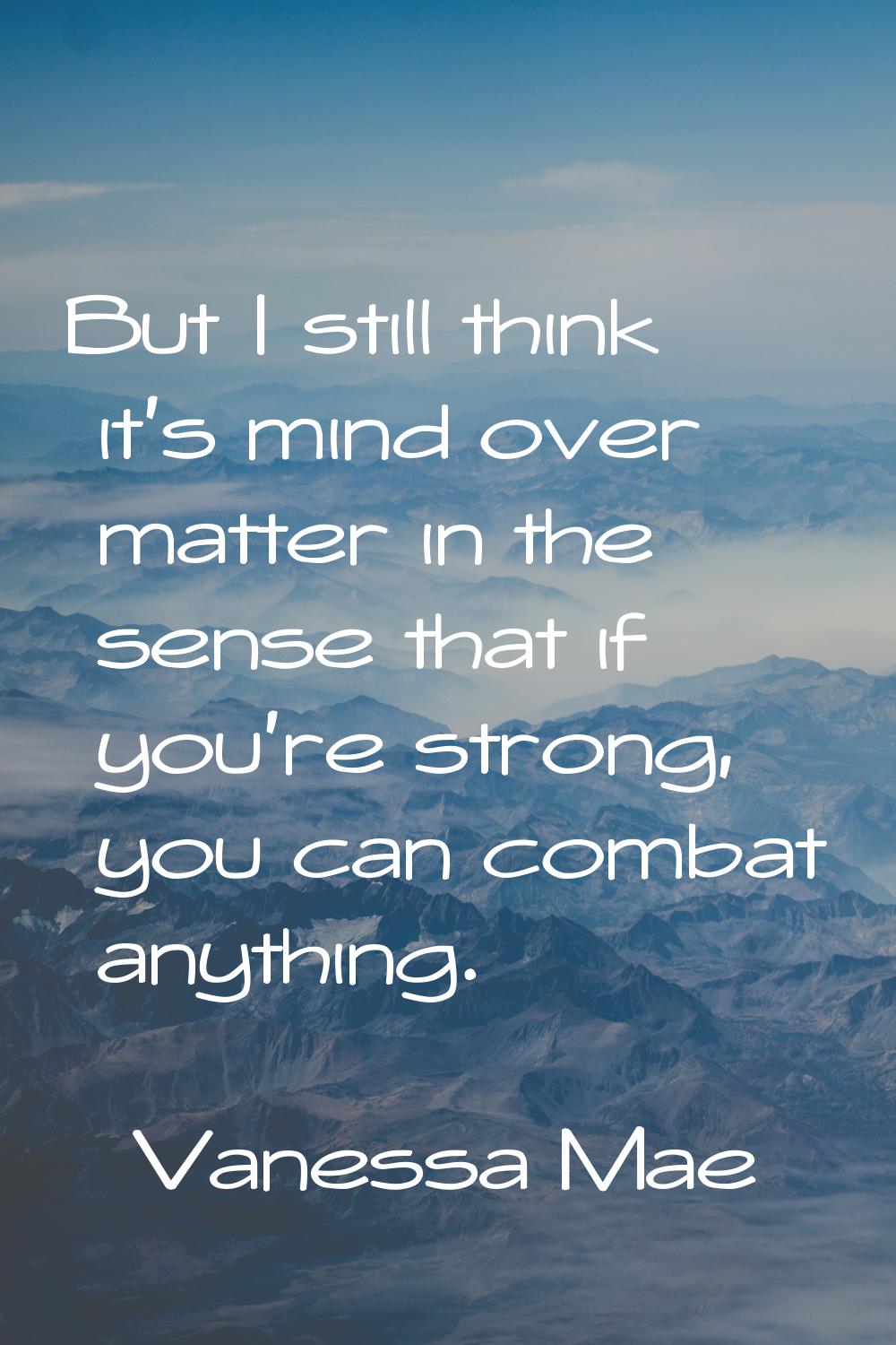 But I still think it's mind over matter in the sense that if you're strong, you can combat anything
