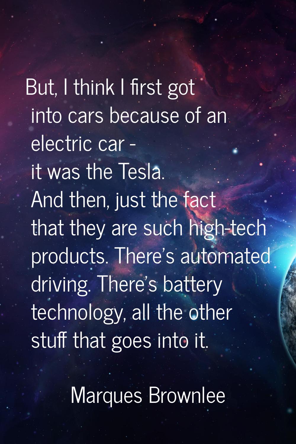 But, I think I first got into cars because of an electric car - it was the Tesla. And then, just th