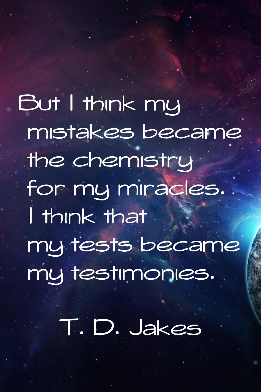 But I think my mistakes became the chemistry for my miracles. I think that my tests became my testi