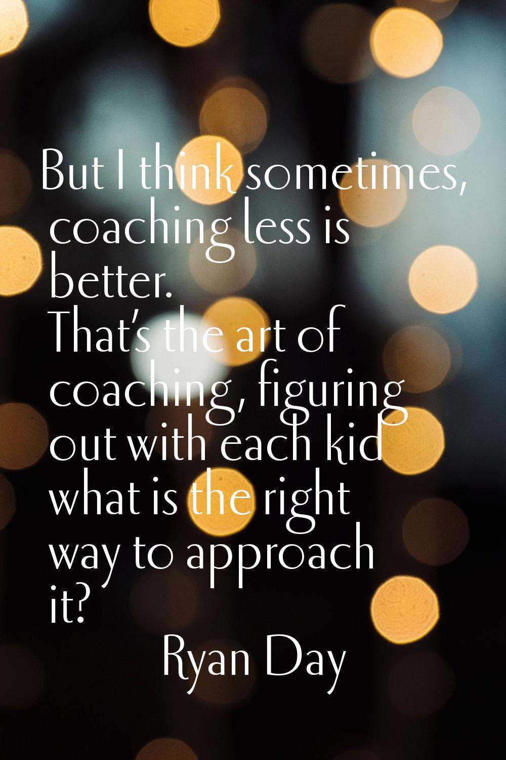 But I think sometimes, coaching less is better. That’s the art of coaching, figuring out with each 