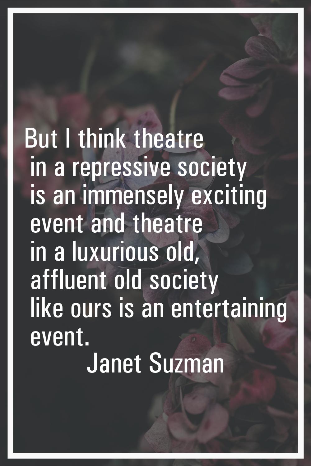 But I think theatre in a repressive society is an immensely exciting event and theatre in a luxurio