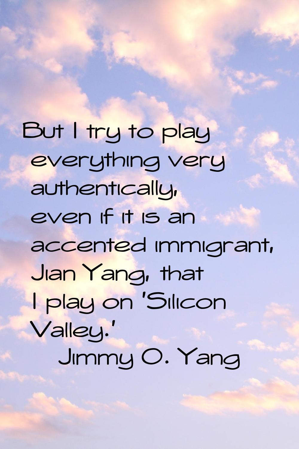 But I try to play everything very authentically, even if it is an accented immigrant, Jian Yang, th