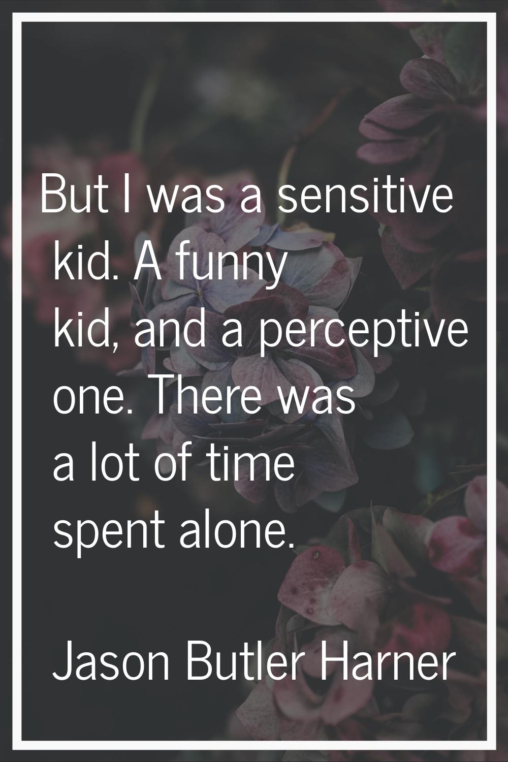 But I was a sensitive kid. A funny kid, and a perceptive one. There was a lot of time spent alone.