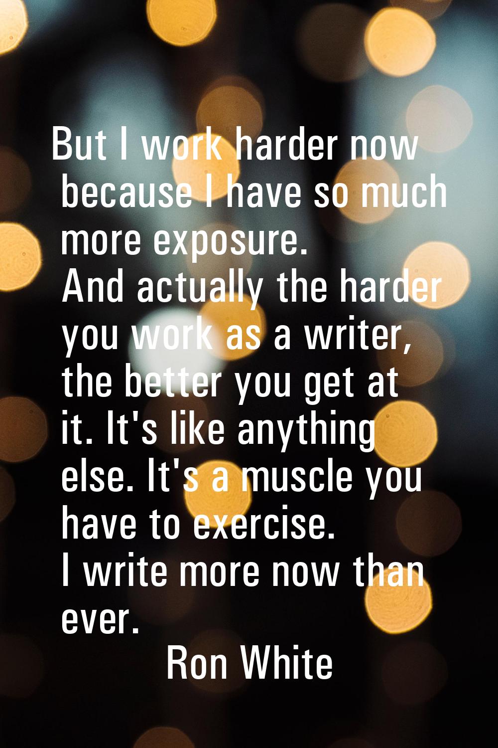 But I work harder now because I have so much more exposure. And actually the harder you work as a w