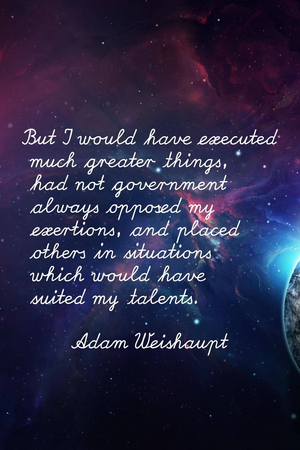 But I would have executed much greater things, had not government always opposed my exertions, and 