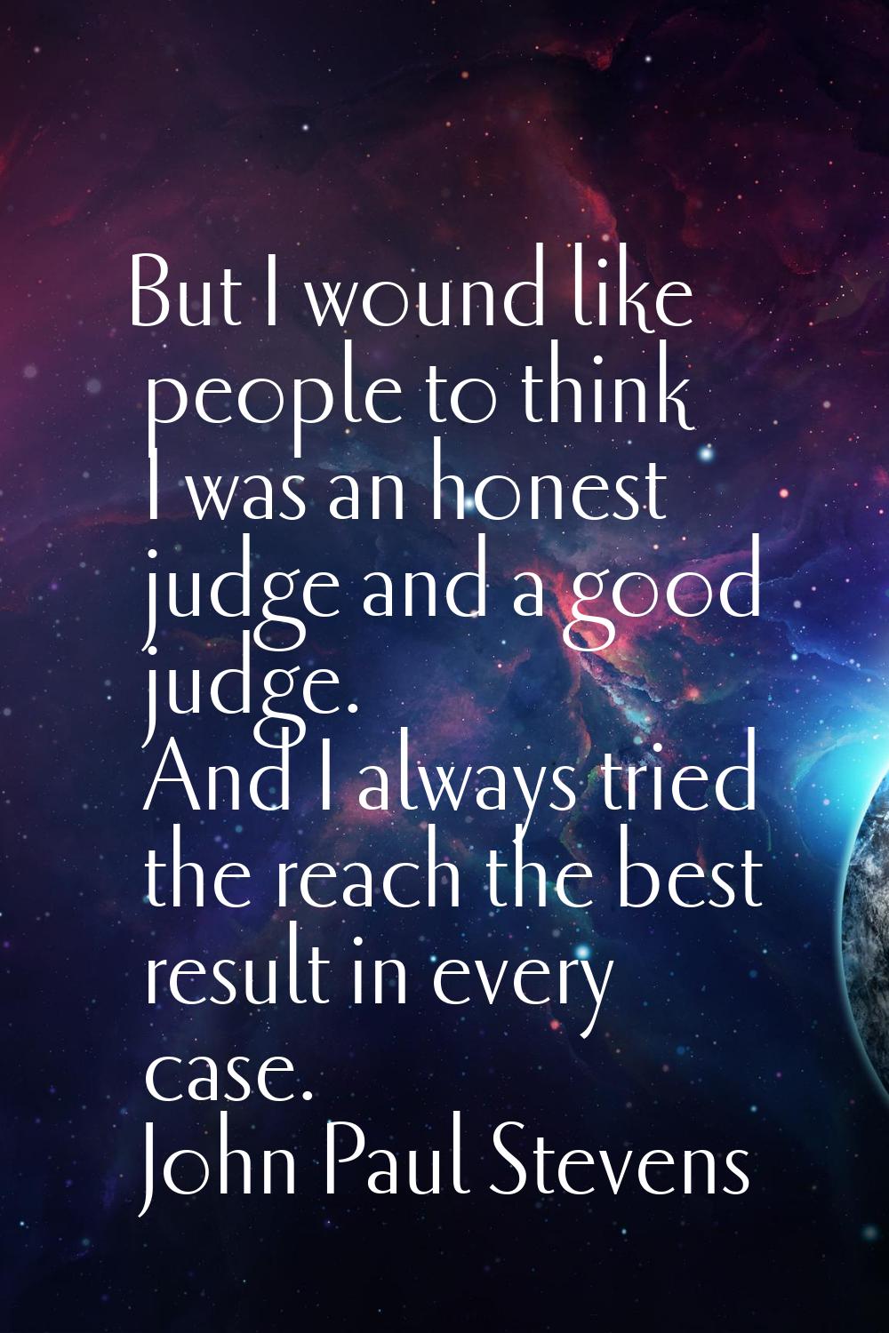 But I wound like people to think I was an honest judge and a good judge. And I always tried the rea
