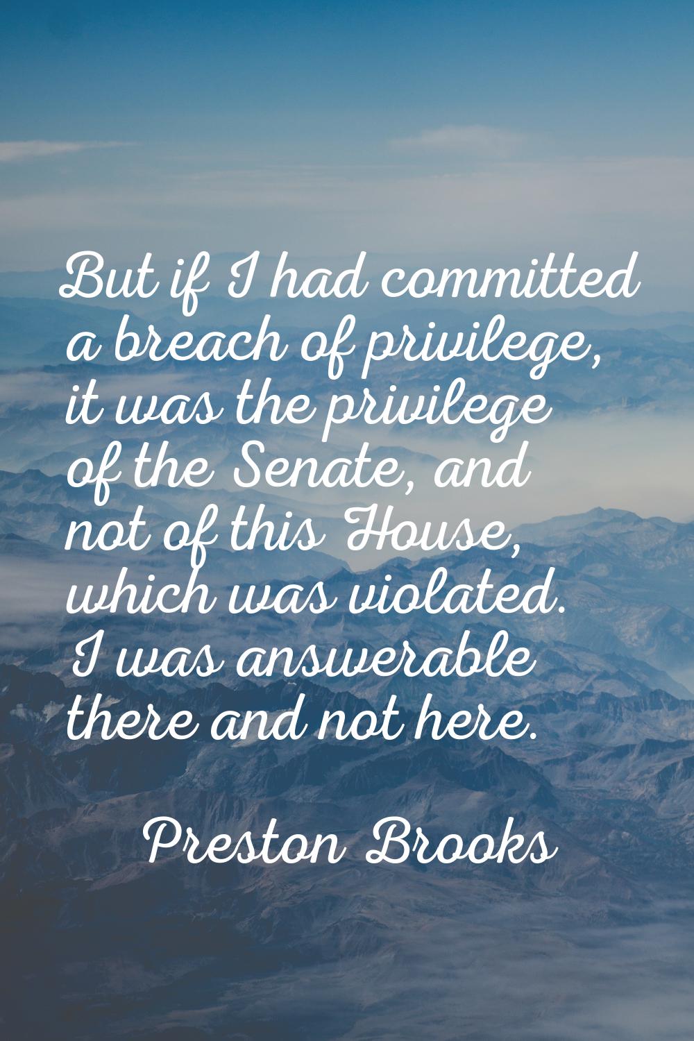 But if I had committed a breach of privilege, it was the privilege of the Senate, and not of this H