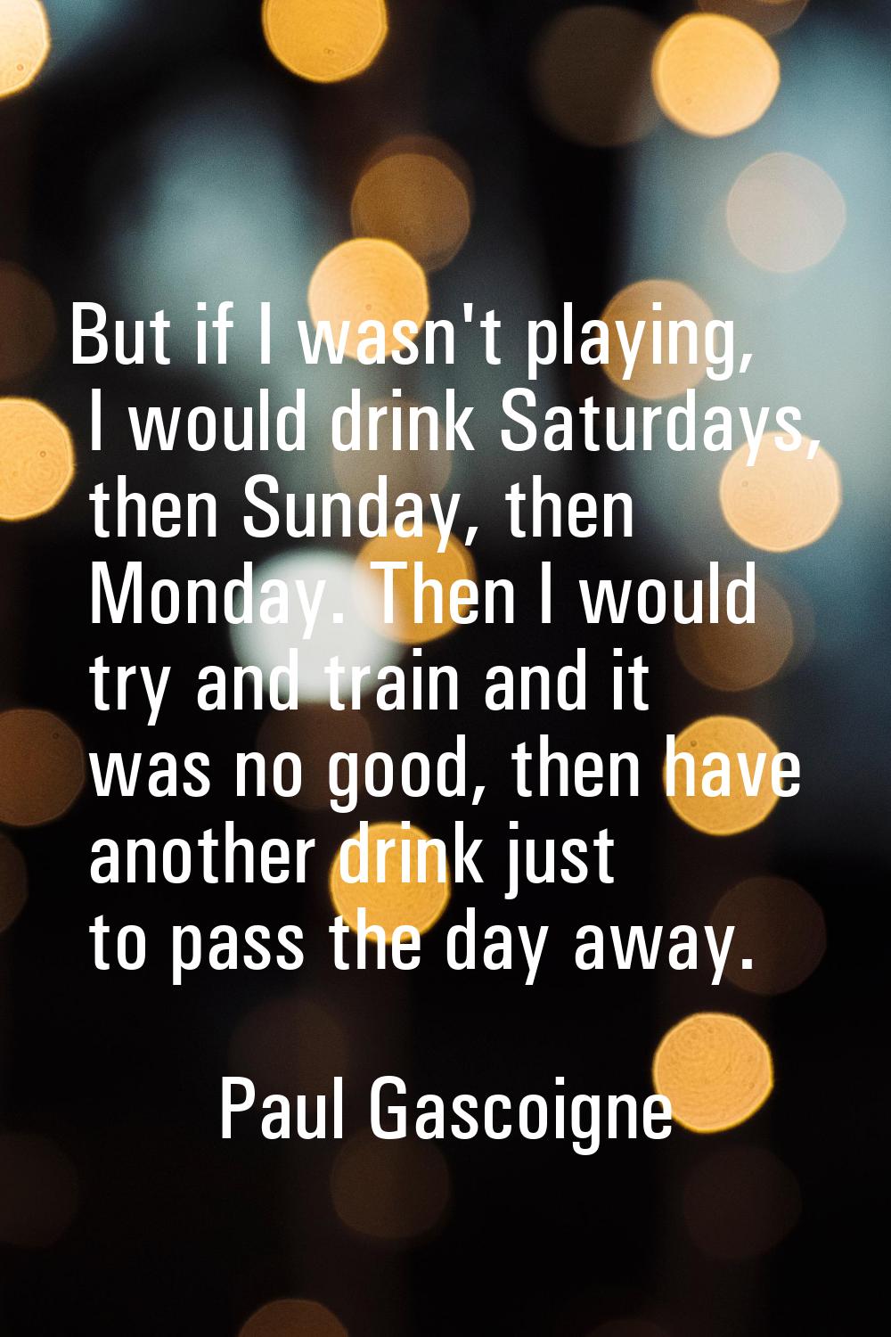 But if I wasn't playing, I would drink Saturdays, then Sunday, then Monday. Then I would try and tr