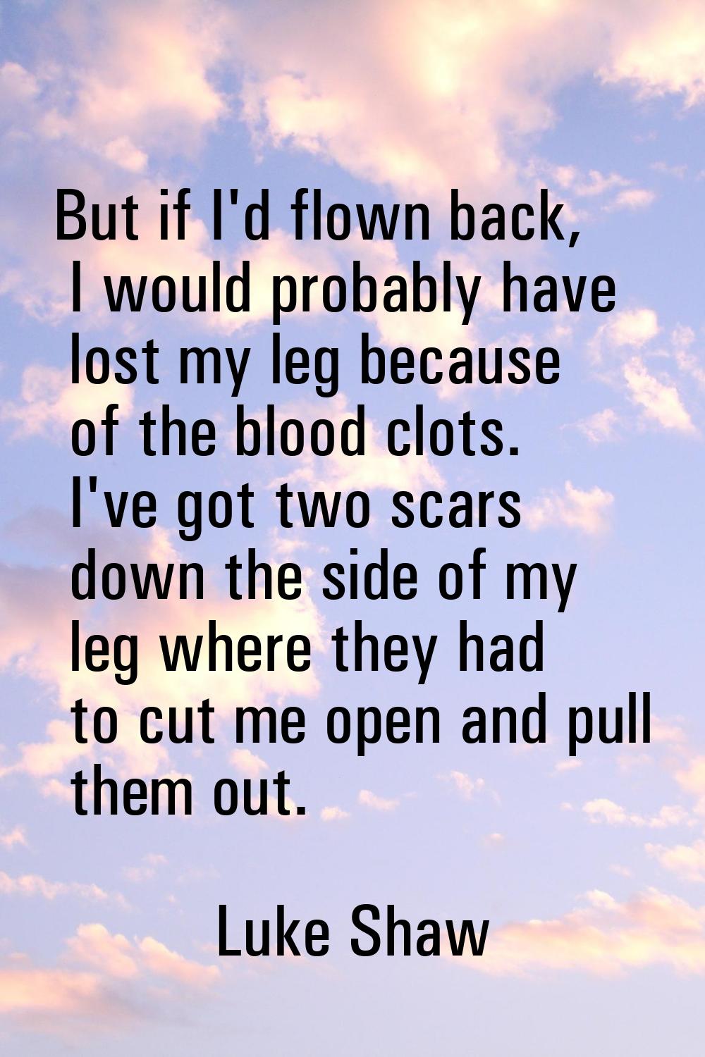 But if I'd flown back, I would probably have lost my leg because of the blood clots. I've got two s