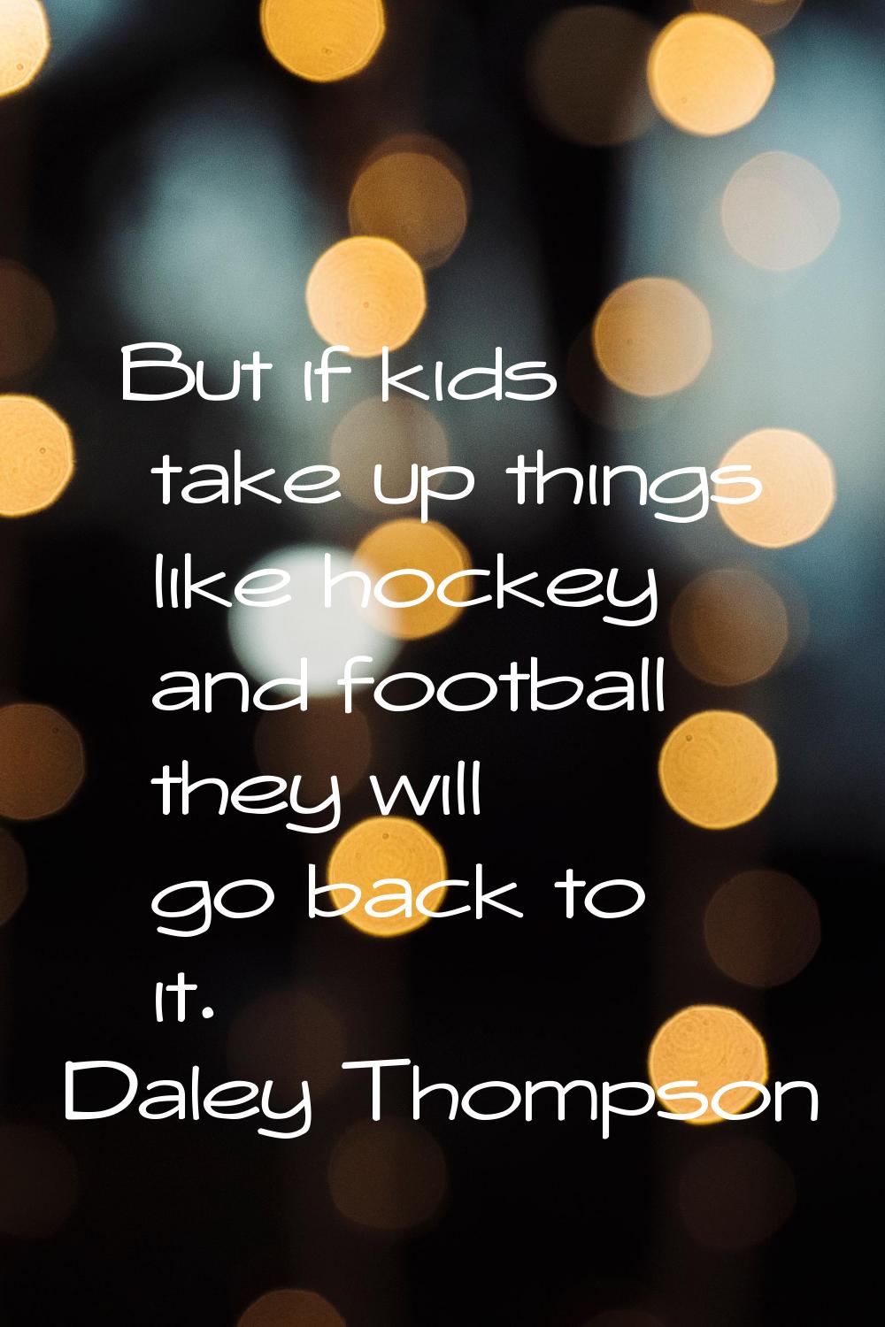 But if kids take up things like hockey and football they will go back to it.