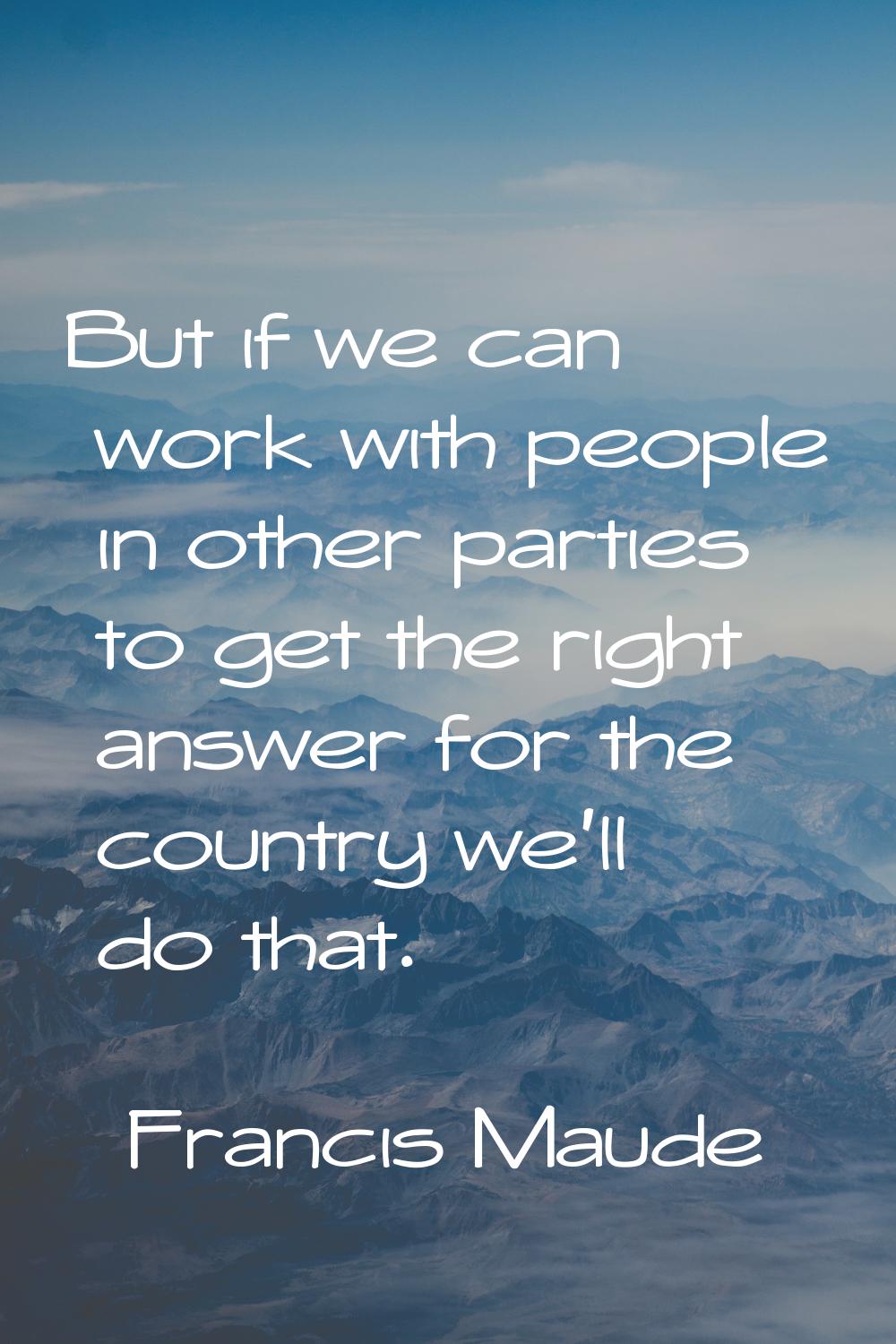 But if we can work with people in other parties to get the right answer for the country we'll do th