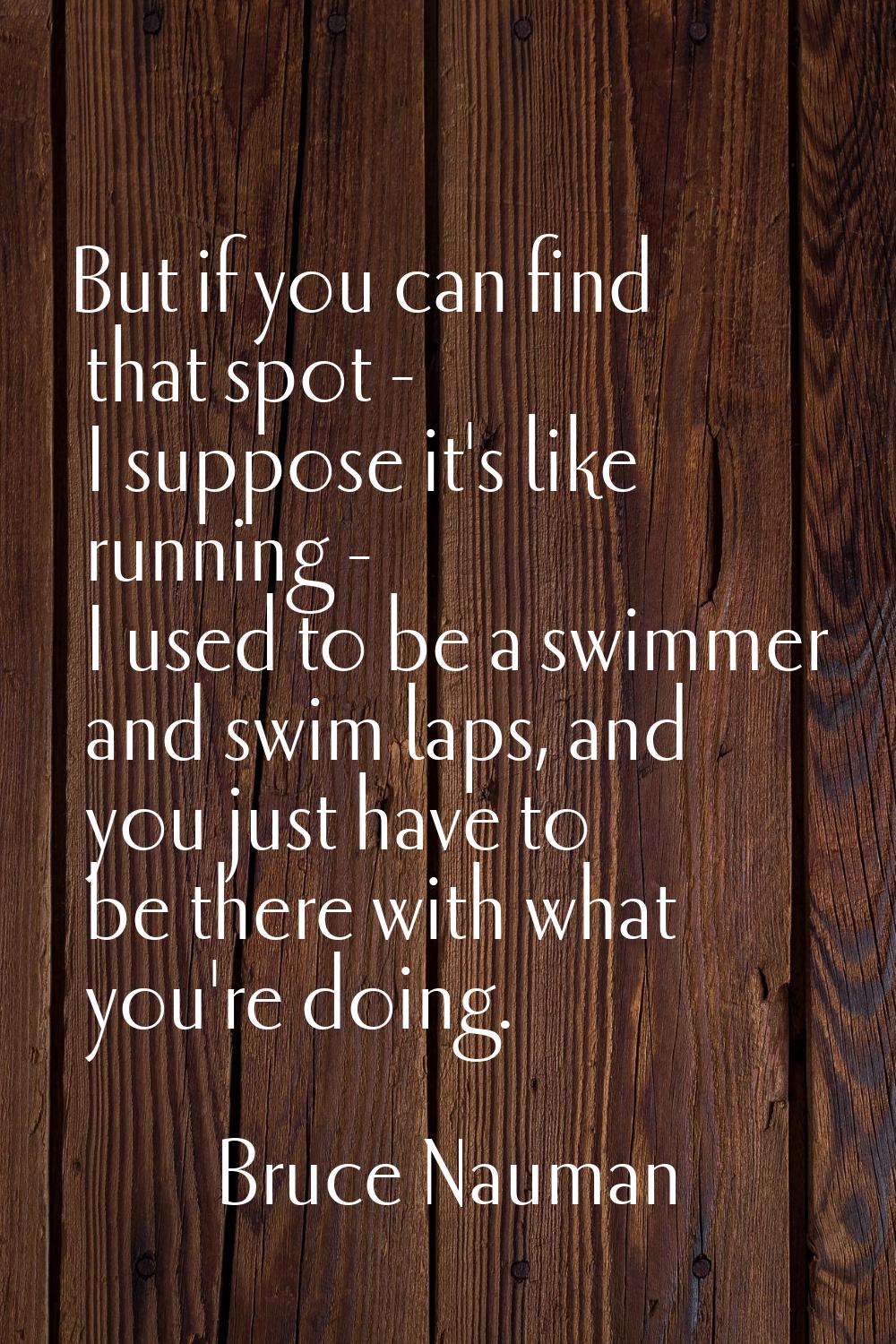 But if you can find that spot - I suppose it's like running - I used to be a swimmer and swim laps,