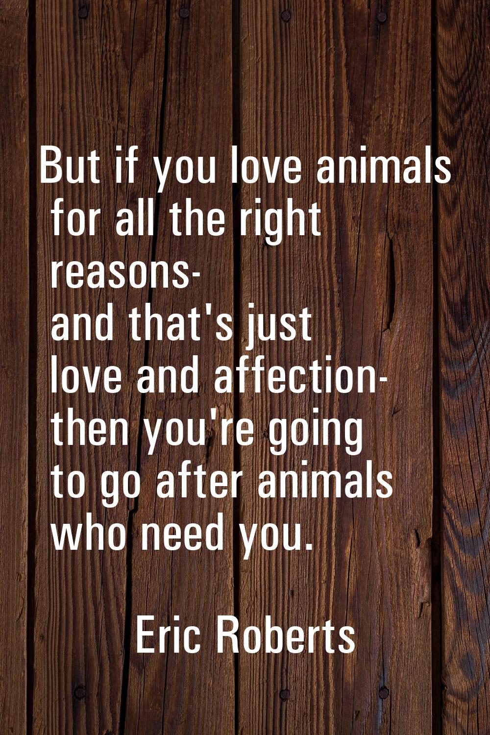 But if you love animals for all the right reasons- and that's just love and affection- then you're 