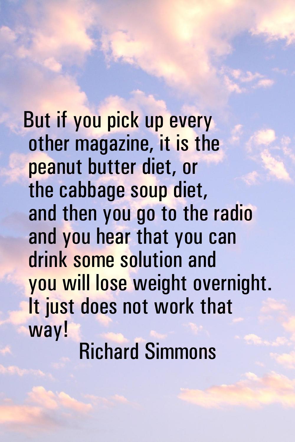 But if you pick up every other magazine, it is the peanut butter diet, or the cabbage soup diet, an