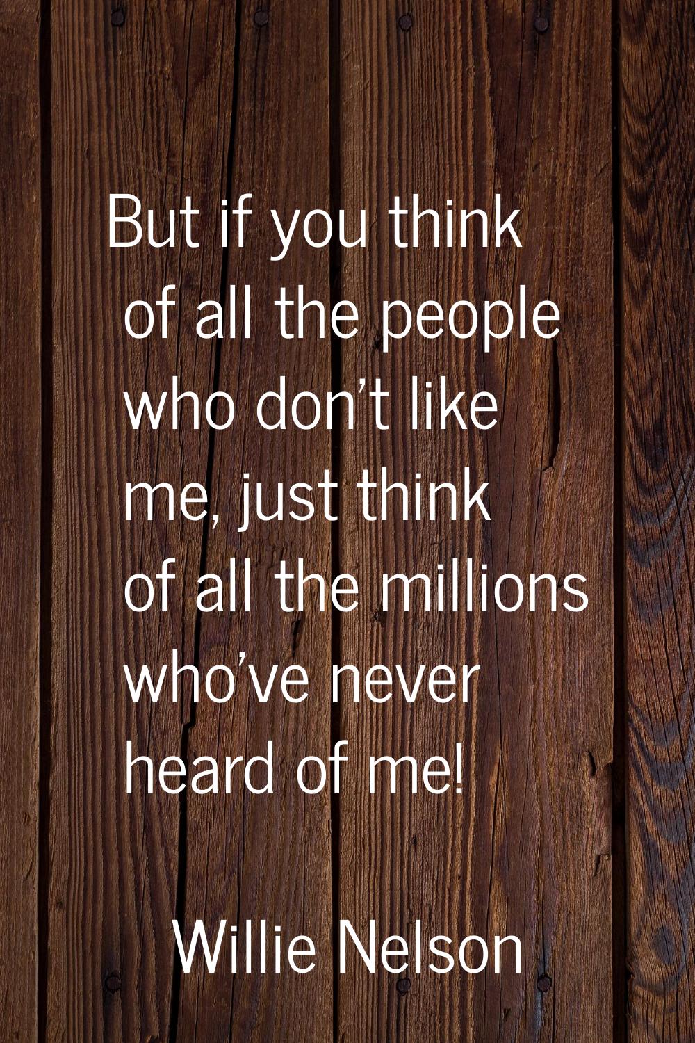 But if you think of all the people who don't like me, just think of all the millions who've never h