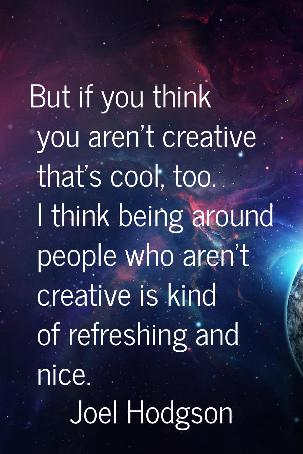 But if you think you aren't creative that's cool, too. I think being around people who aren't creat