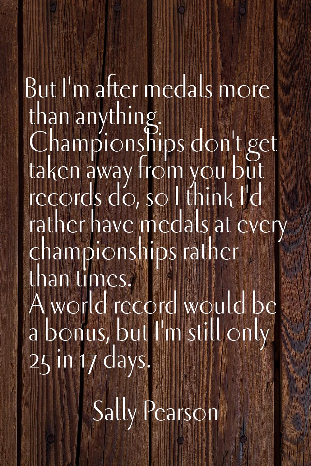 But I'm after medals more than anything. Championships don't get taken away from you but records do