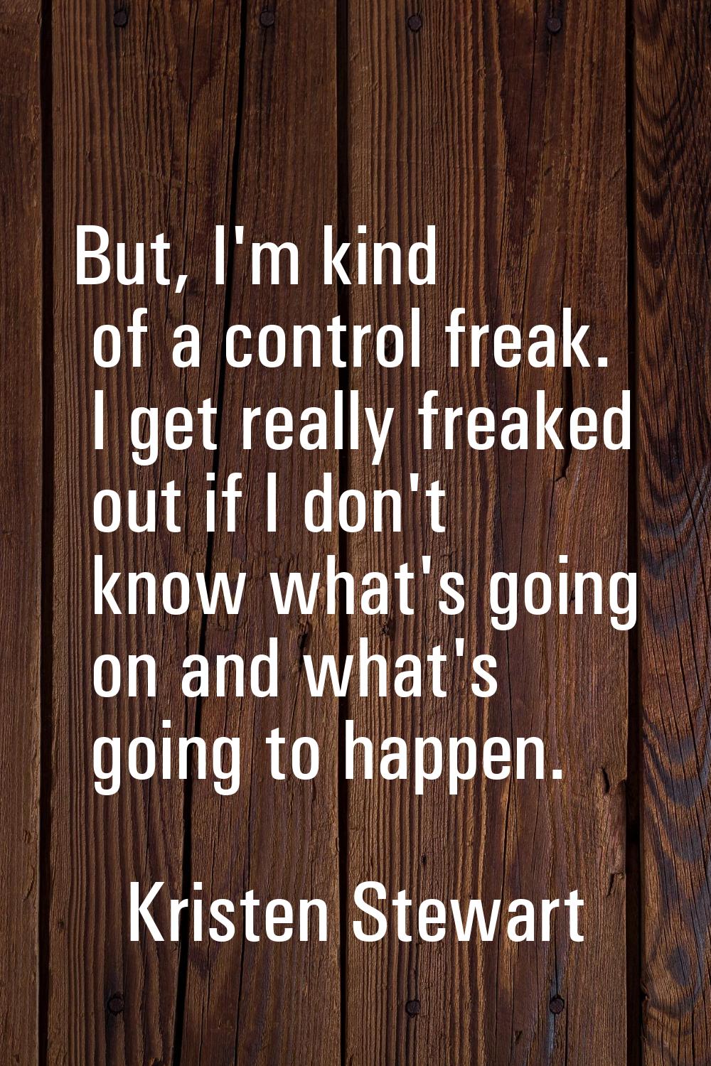 But, I'm kind of a control freak. I get really freaked out if I don't know what's going on and what