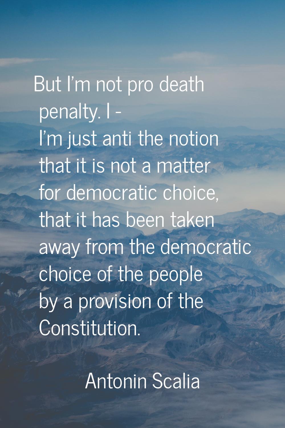 But I'm not pro death penalty. I - I'm just anti the notion that it is not a matter for democratic 