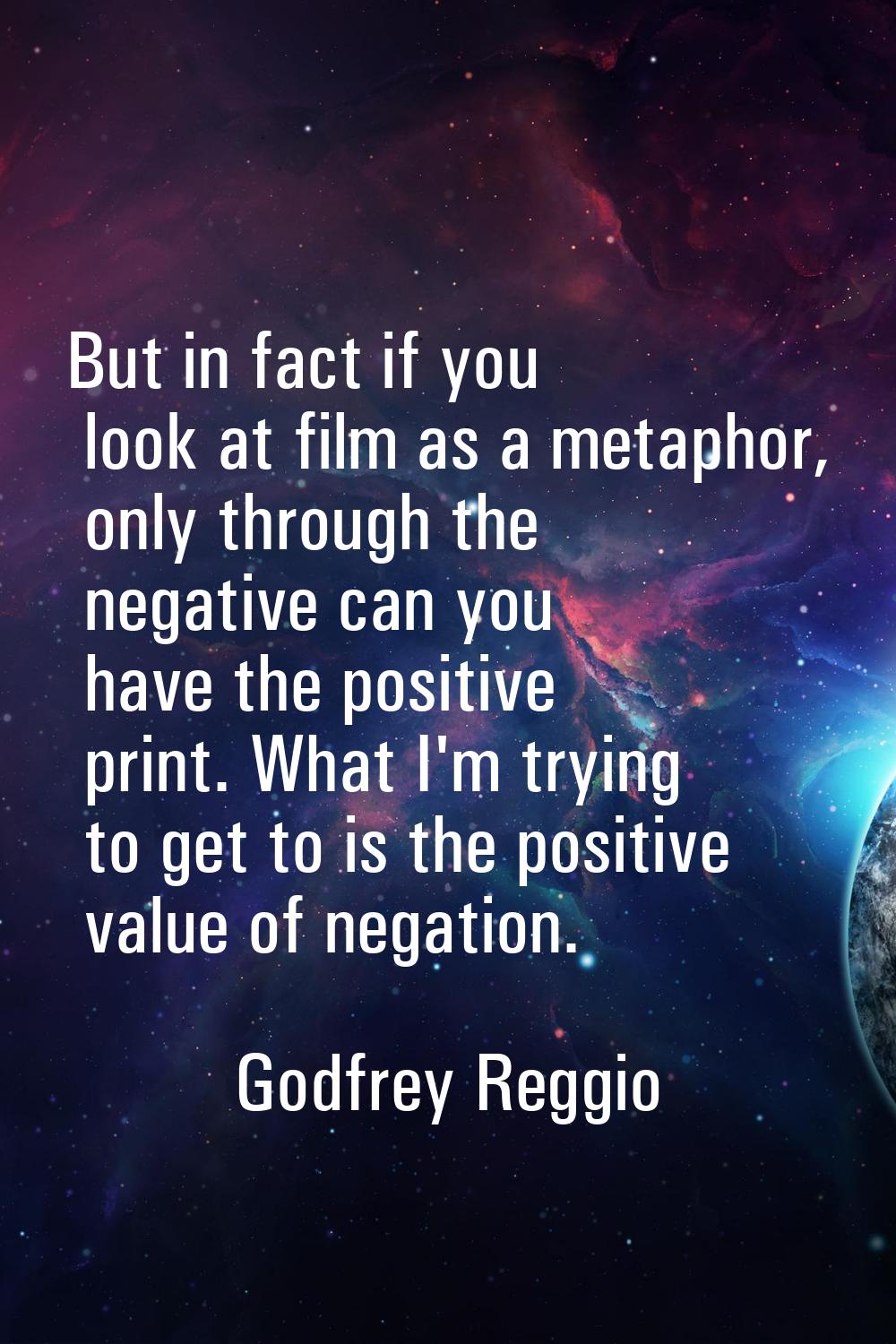 But in fact if you look at film as a metaphor, only through the negative can you have the positive 