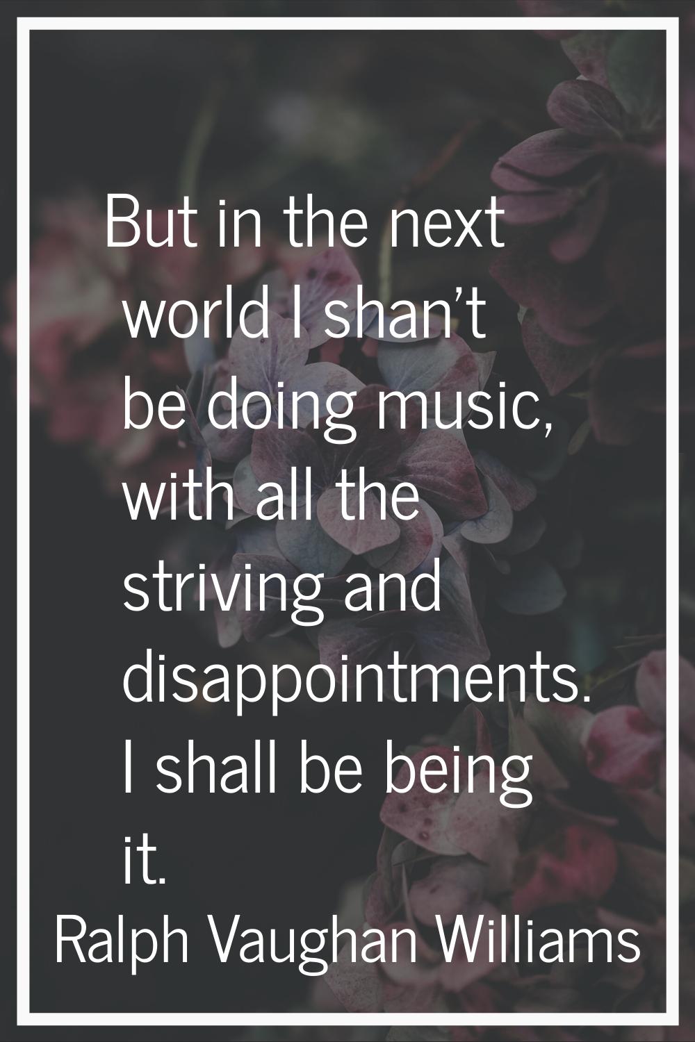 But in the next world I shan't be doing music, with all the striving and disappointments. I shall b