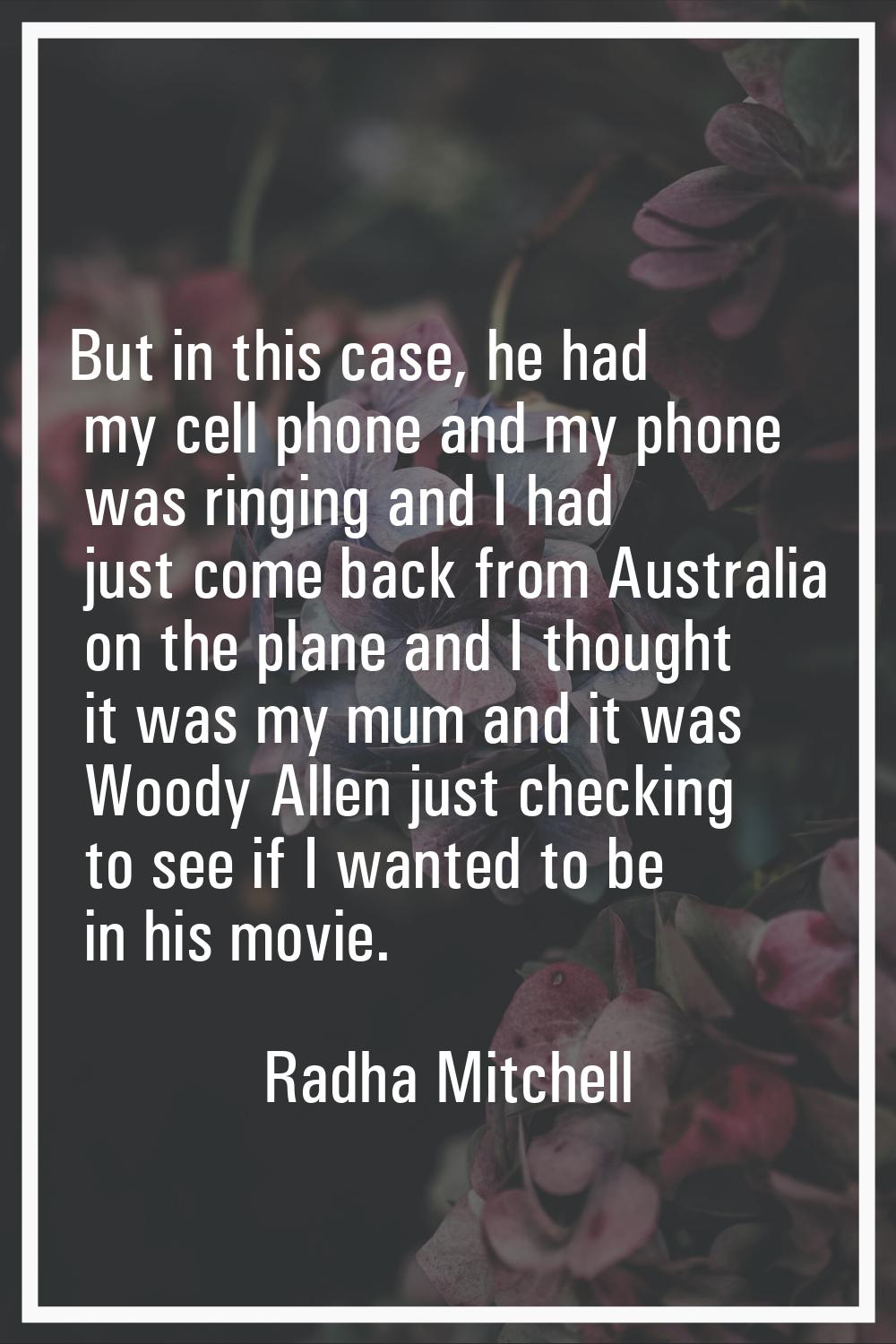 But in this case, he had my cell phone and my phone was ringing and I had just come back from Austr