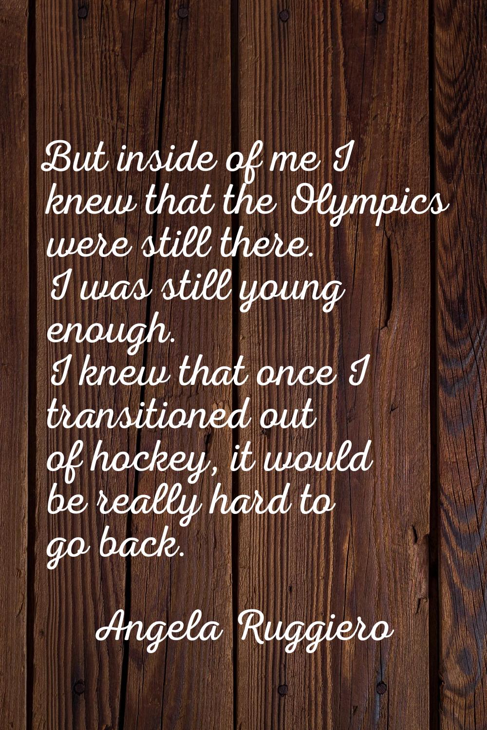 But inside of me I knew that the Olympics were still there. I was still young enough. I knew that o