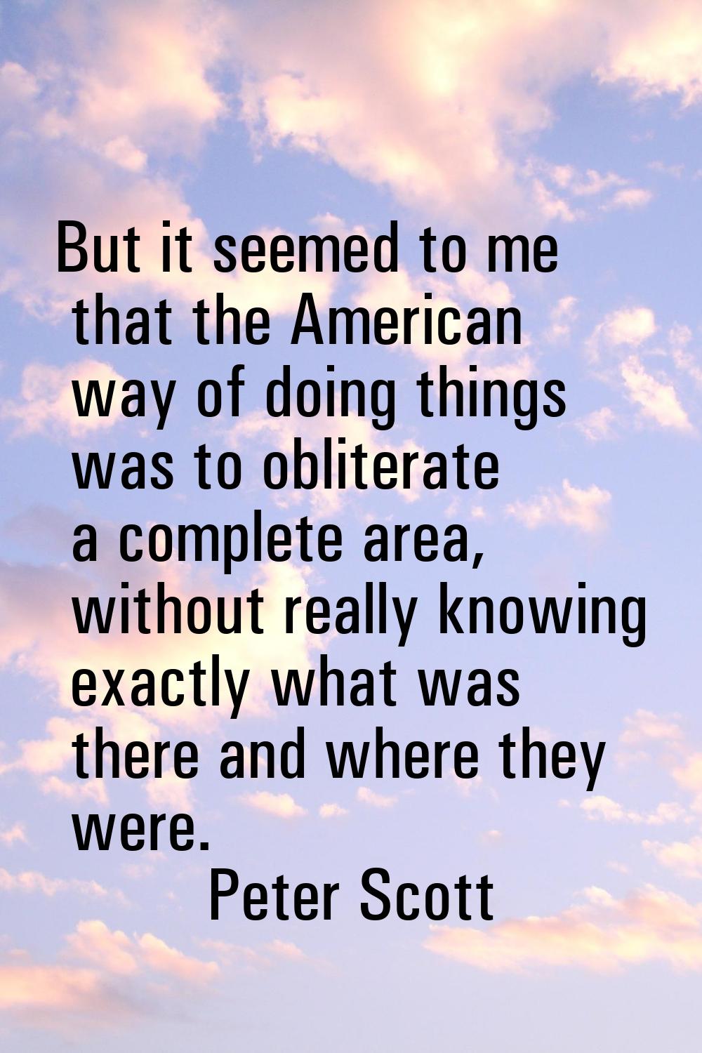 But it seemed to me that the American way of doing things was to obliterate a complete area, withou