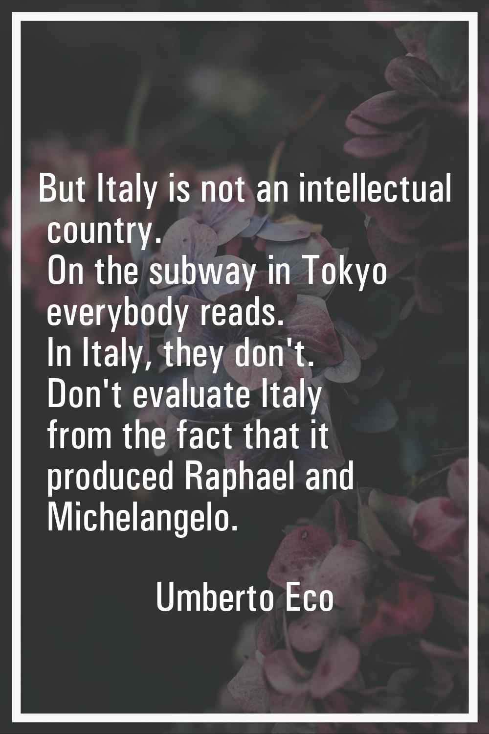But Italy is not an intellectual country. On the subway in Tokyo everybody reads. In Italy, they do