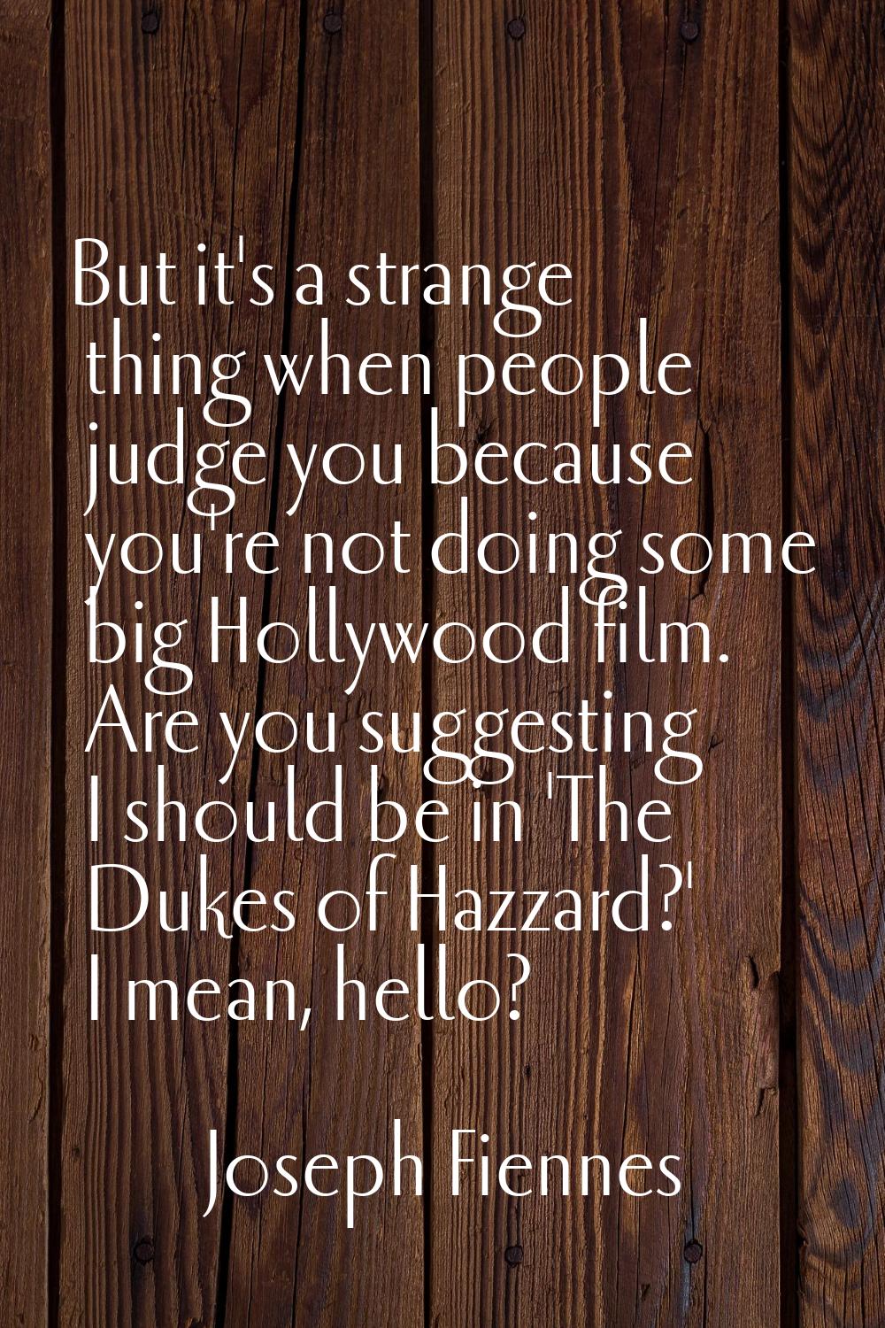 But it's a strange thing when people judge you because you're not doing some big Hollywood film. Ar