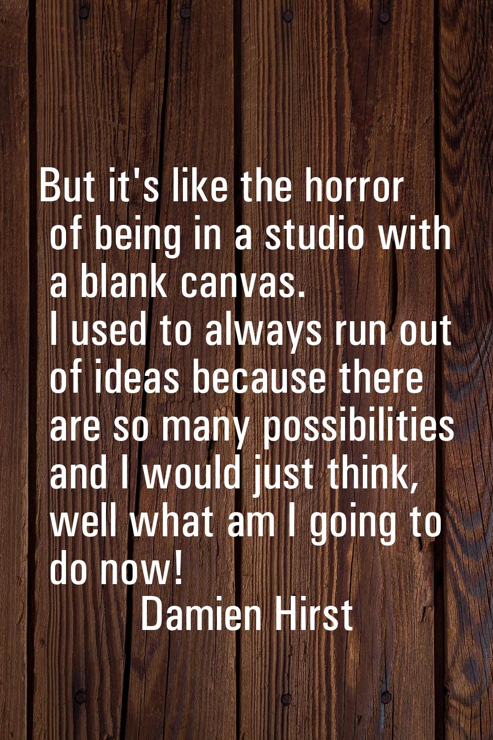 But it's like the horror of being in a studio with a blank canvas. I used to always run out of idea