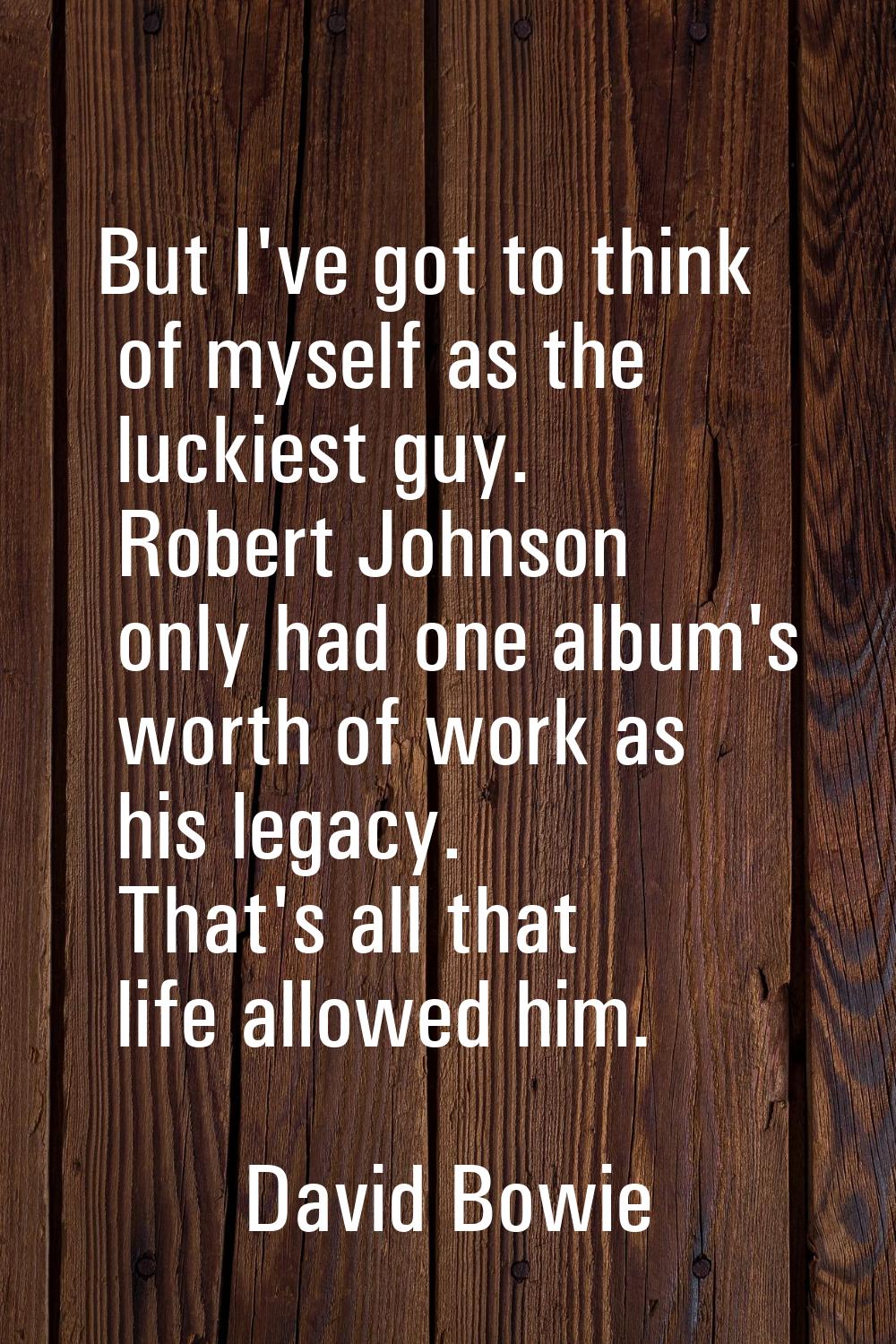 But I've got to think of myself as the luckiest guy. Robert Johnson only had one album's worth of w