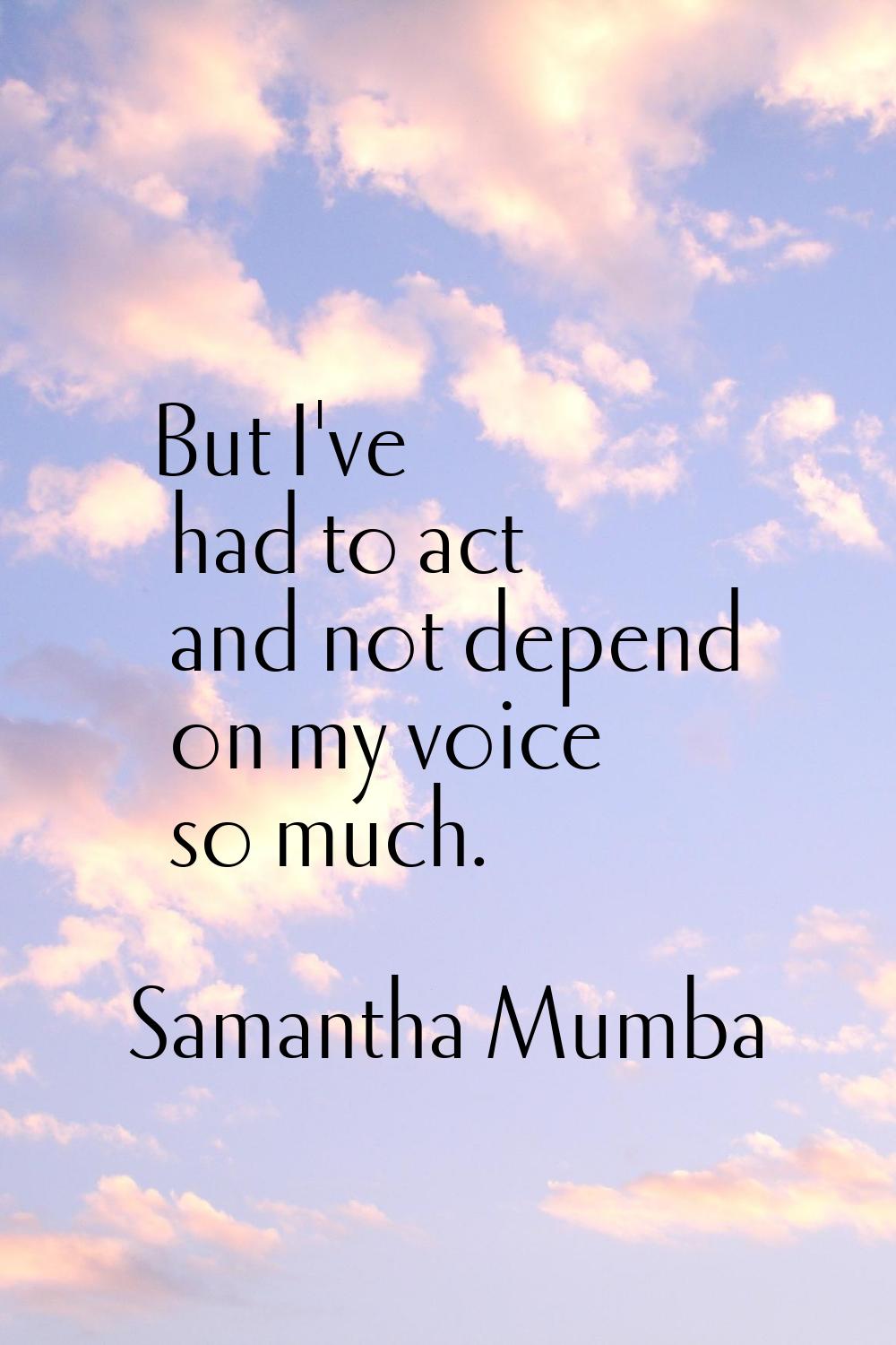 But I've had to act and not depend on my voice so much.