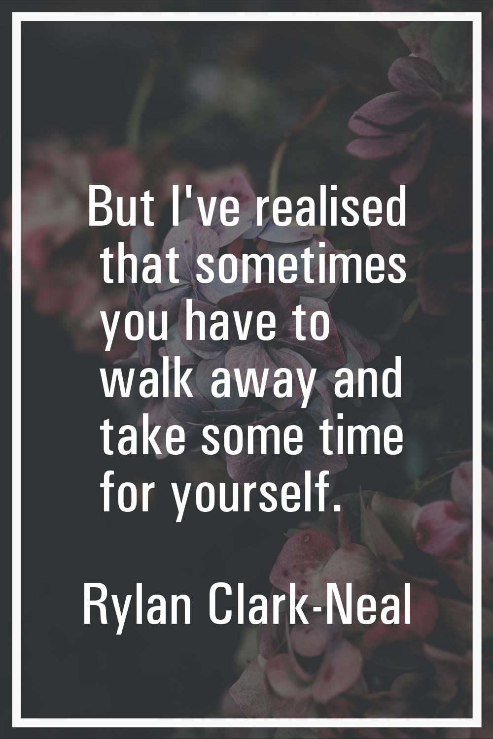 But I've realised that sometimes you have to walk away and take some time for yourself.