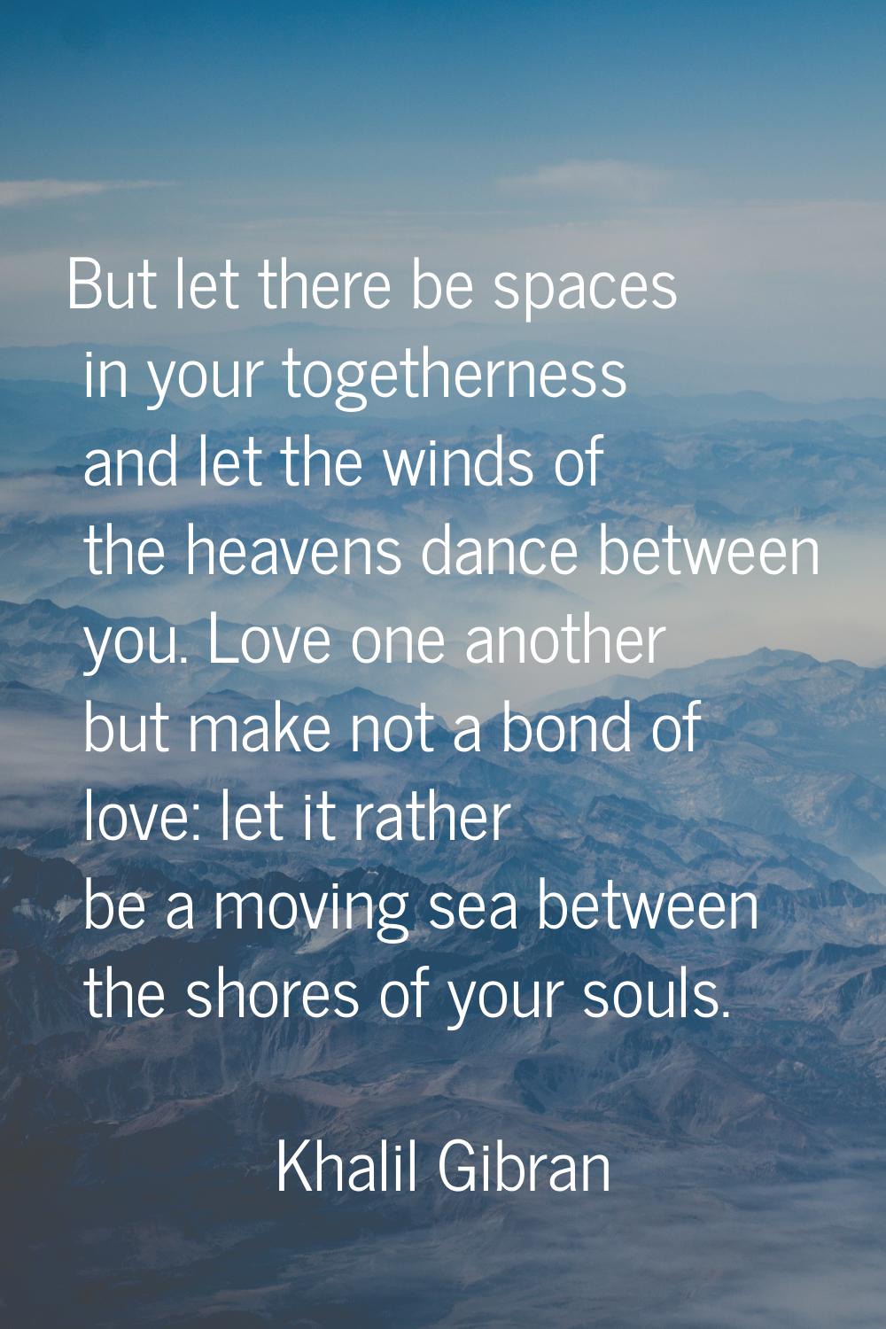 But let there be spaces in your togetherness and let the winds of the heavens dance between you. Lo