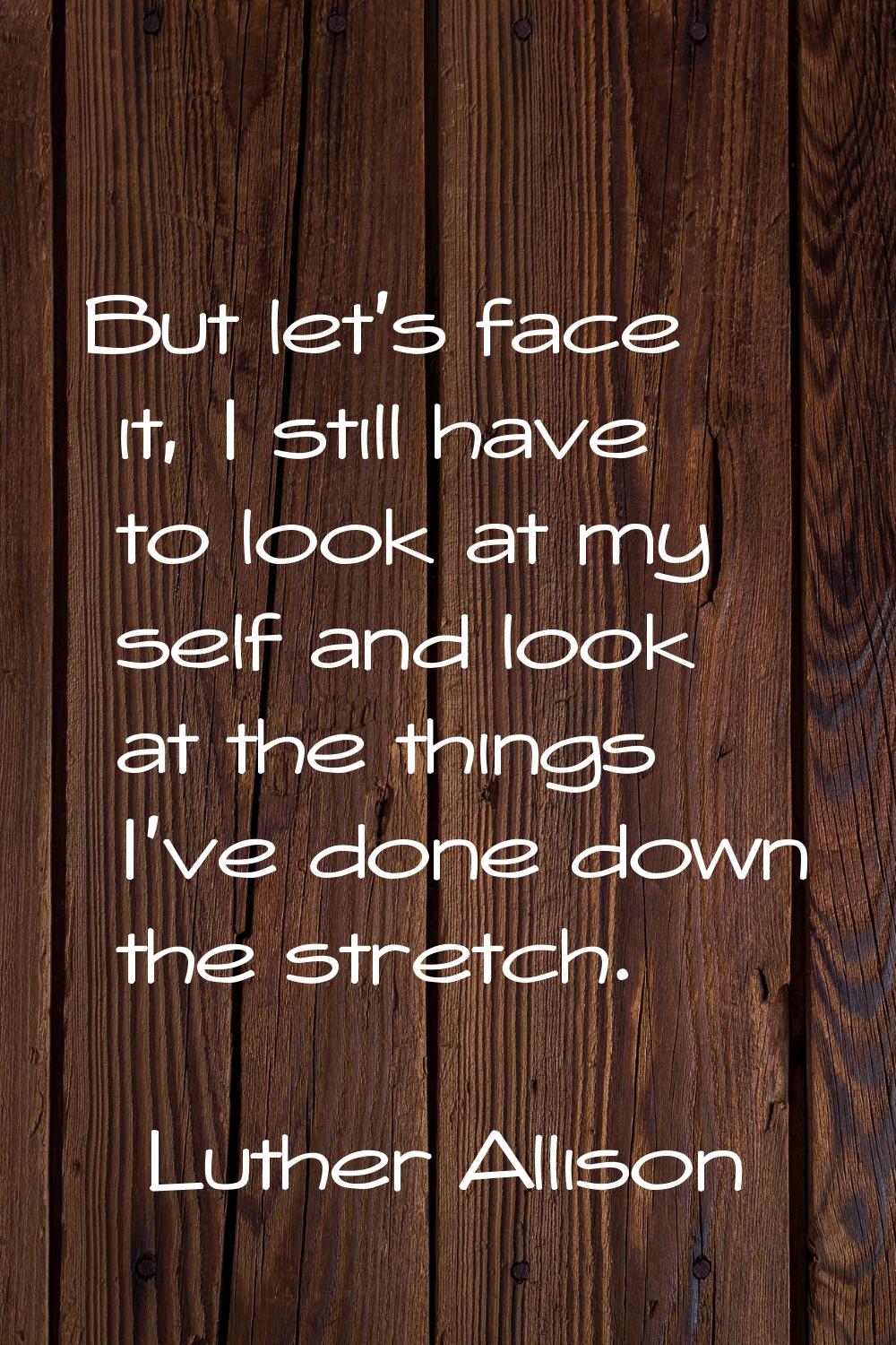 But let's face it, I still have to look at my self and look at the things I've done down the stretc