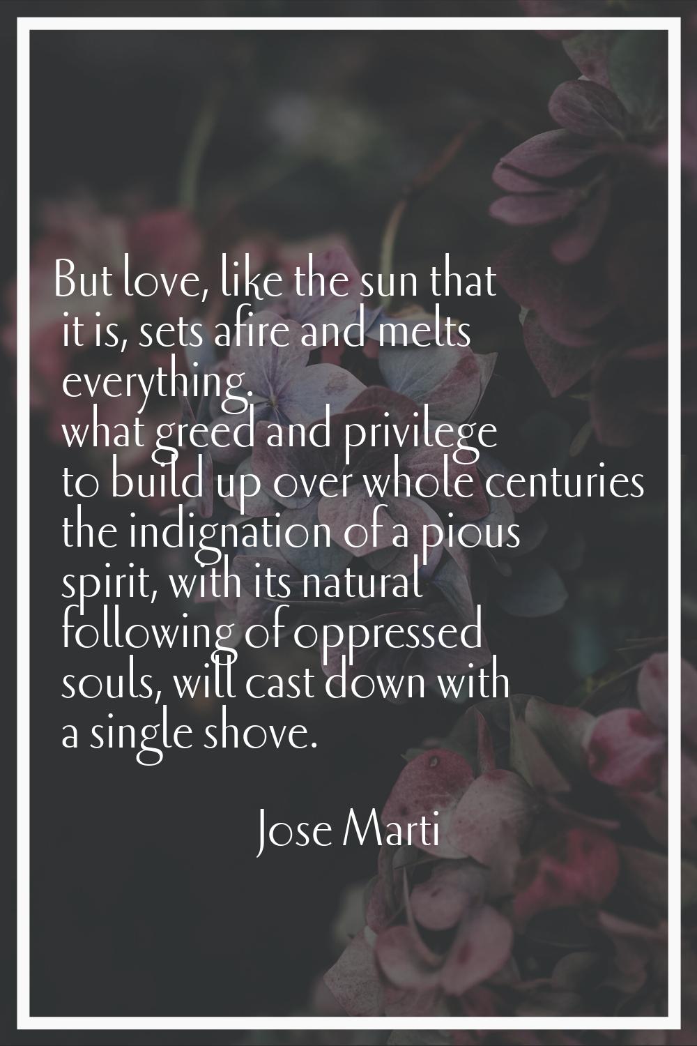 But love, like the sun that it is, sets afire and melts everything. what greed and privilege to bui