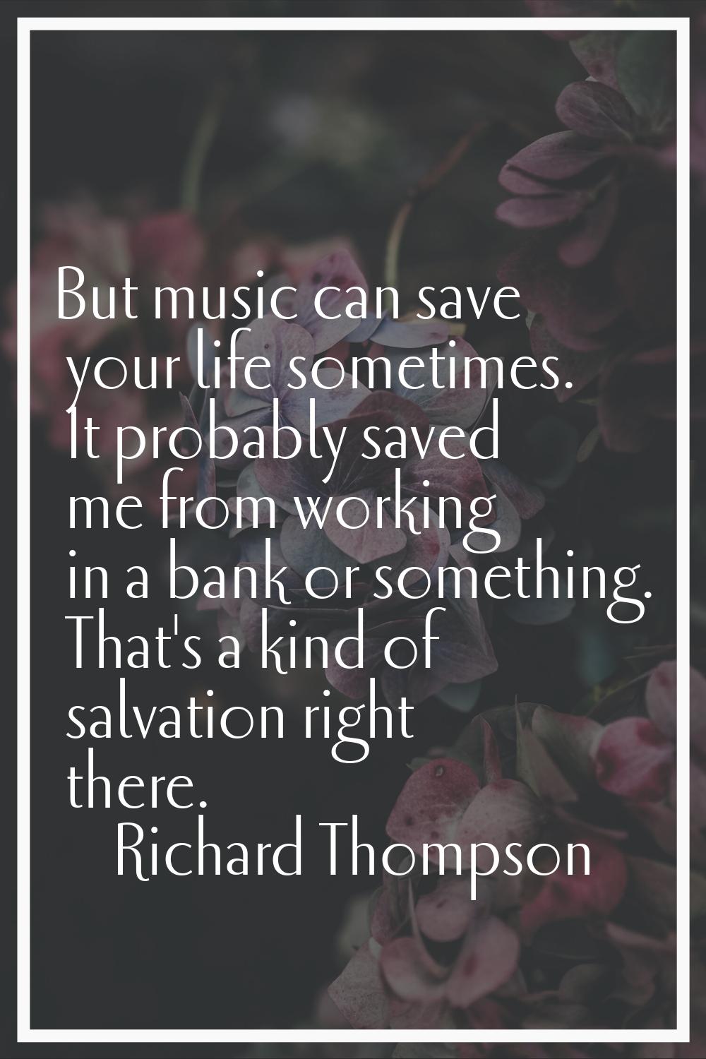 But music can save your life sometimes. It probably saved me from working in a bank or something. T