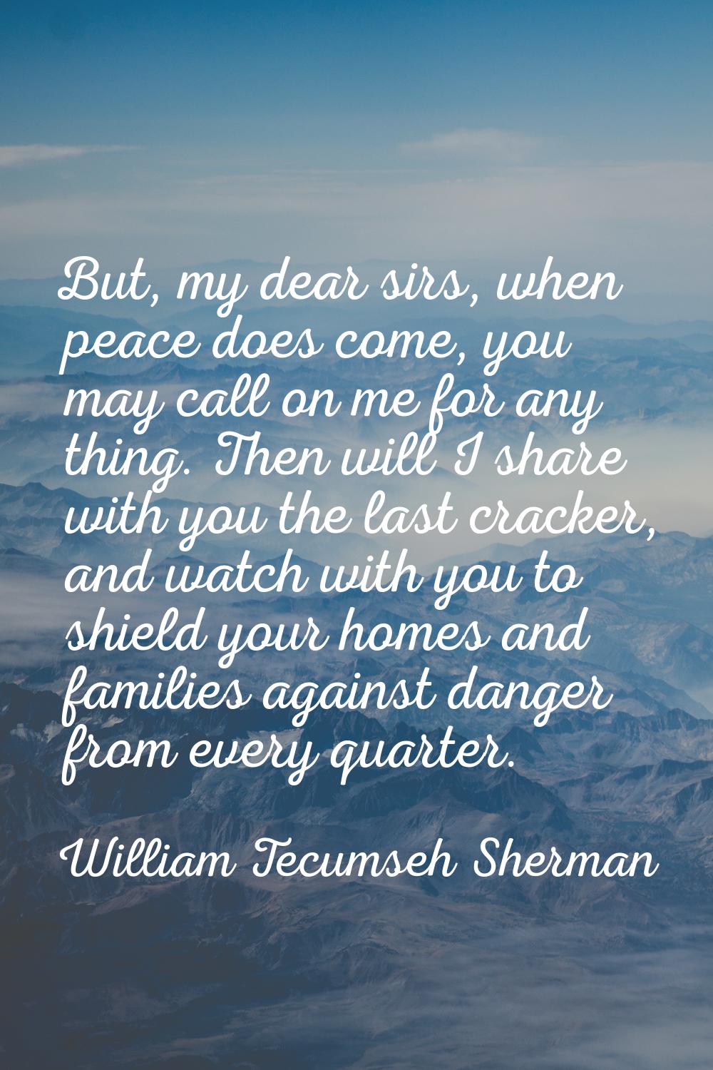 But, my dear sirs, when peace does come, you may call on me for any thing. Then will I share with y