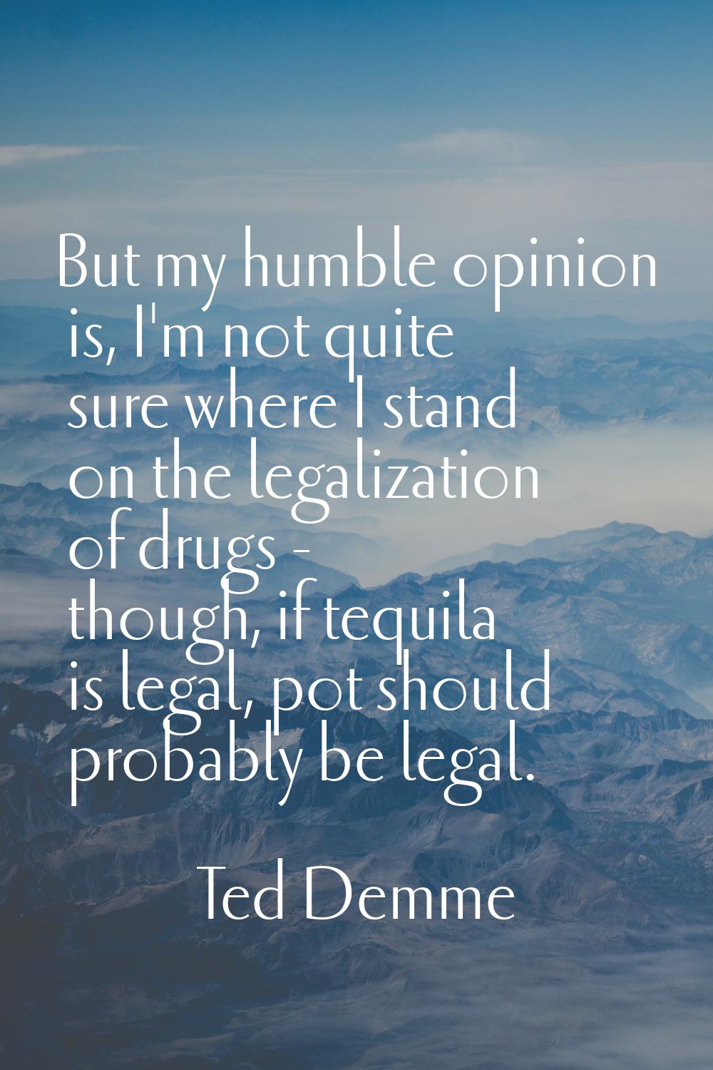 But my humble opinion is, I'm not quite sure where I stand on the legalization of drugs - though, i