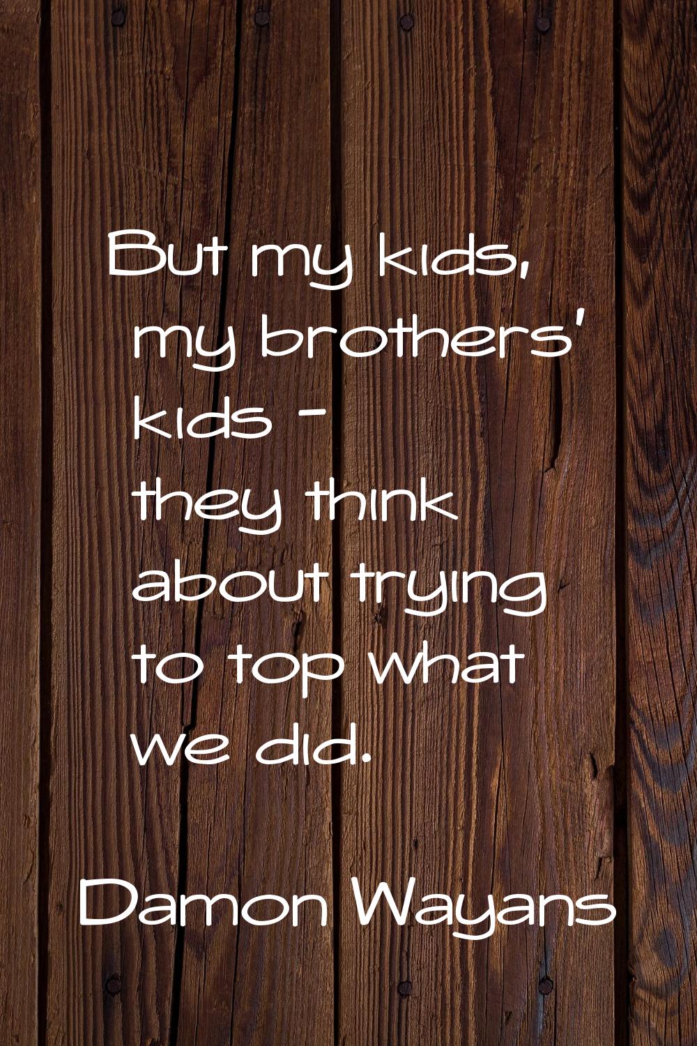 But my kids, my brothers' kids - they think about trying to top what we did.