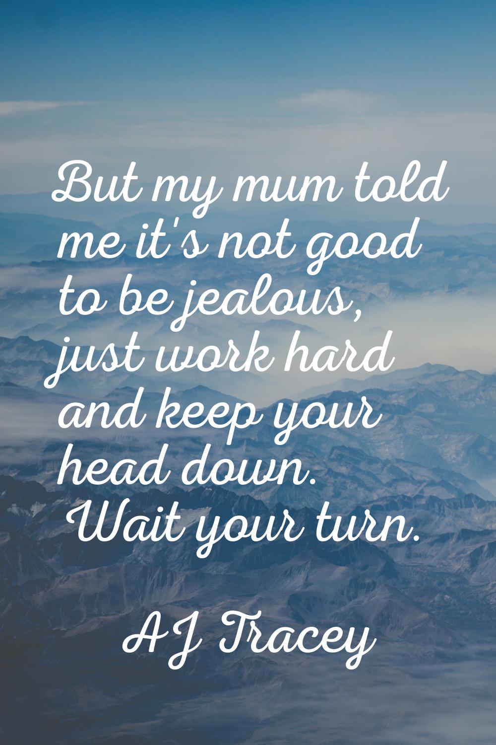 But my mum told me it's not good to be jealous, just work hard and keep your head down. Wait your t