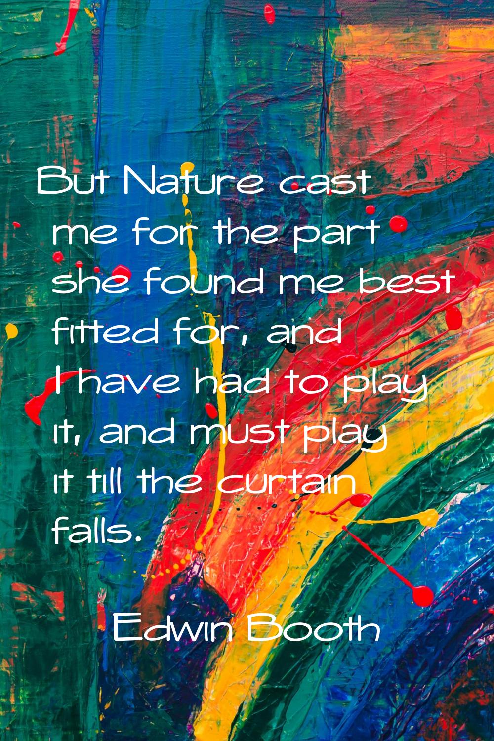 But Nature cast me for the part she found me best fitted for, and I have had to play it, and must p