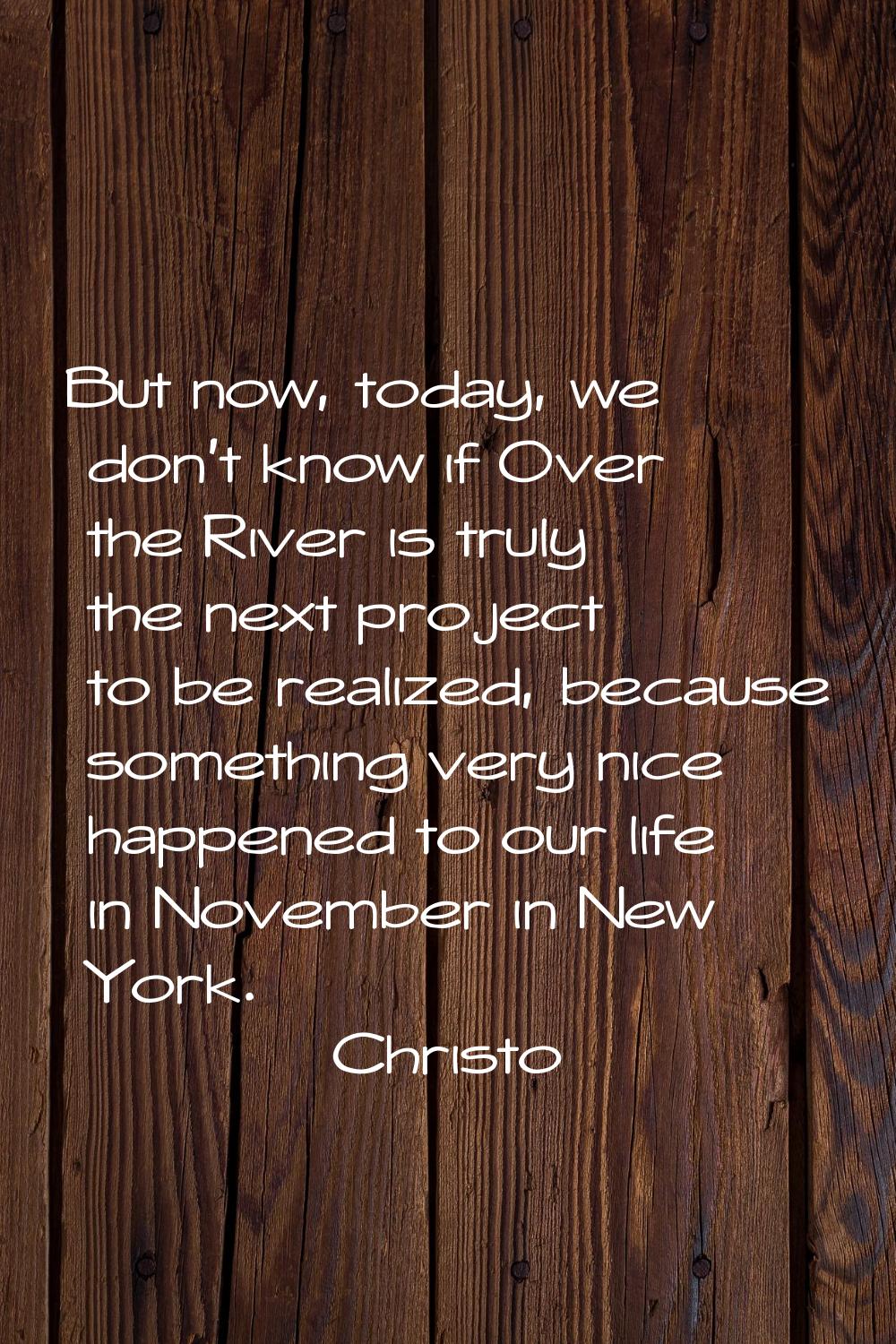 But now, today, we don't know if Over the River is truly the next project to be realized, because s