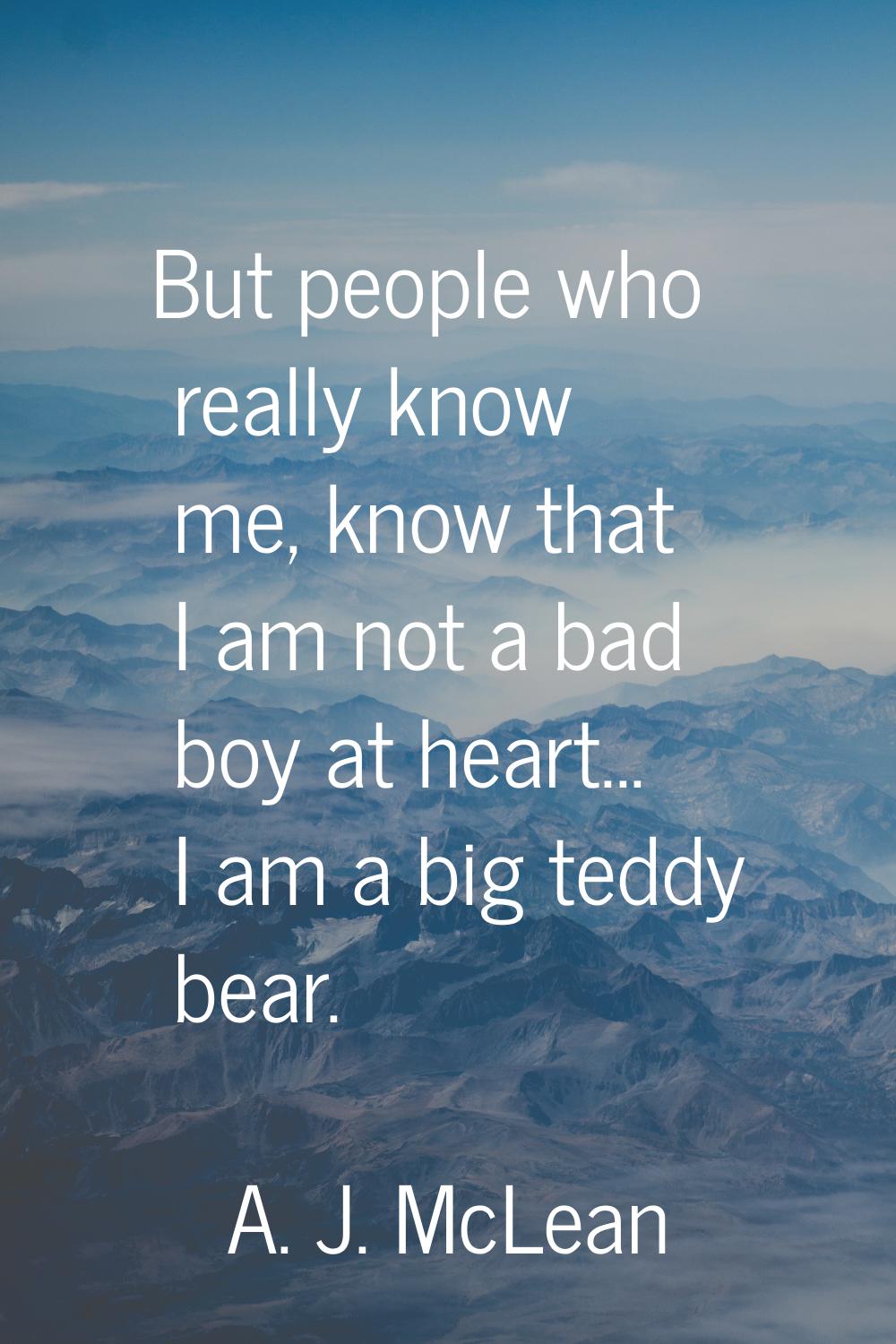But people who really know me, know that I am not a bad boy at heart... I am a big teddy bear.