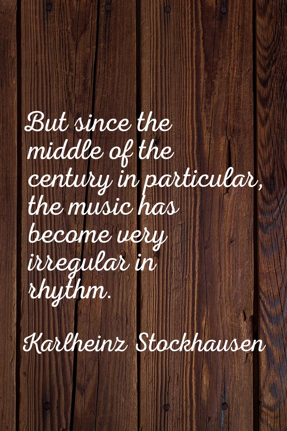 But since the middle of the century in particular, the music has become very irregular in rhythm.