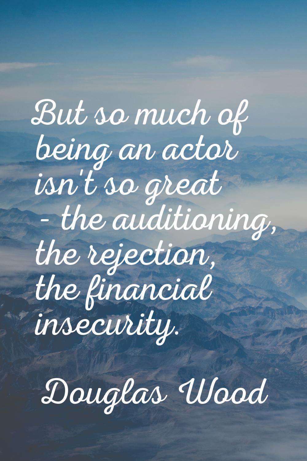 But so much of being an actor isn't so great - the auditioning, the rejection, the financial insecu