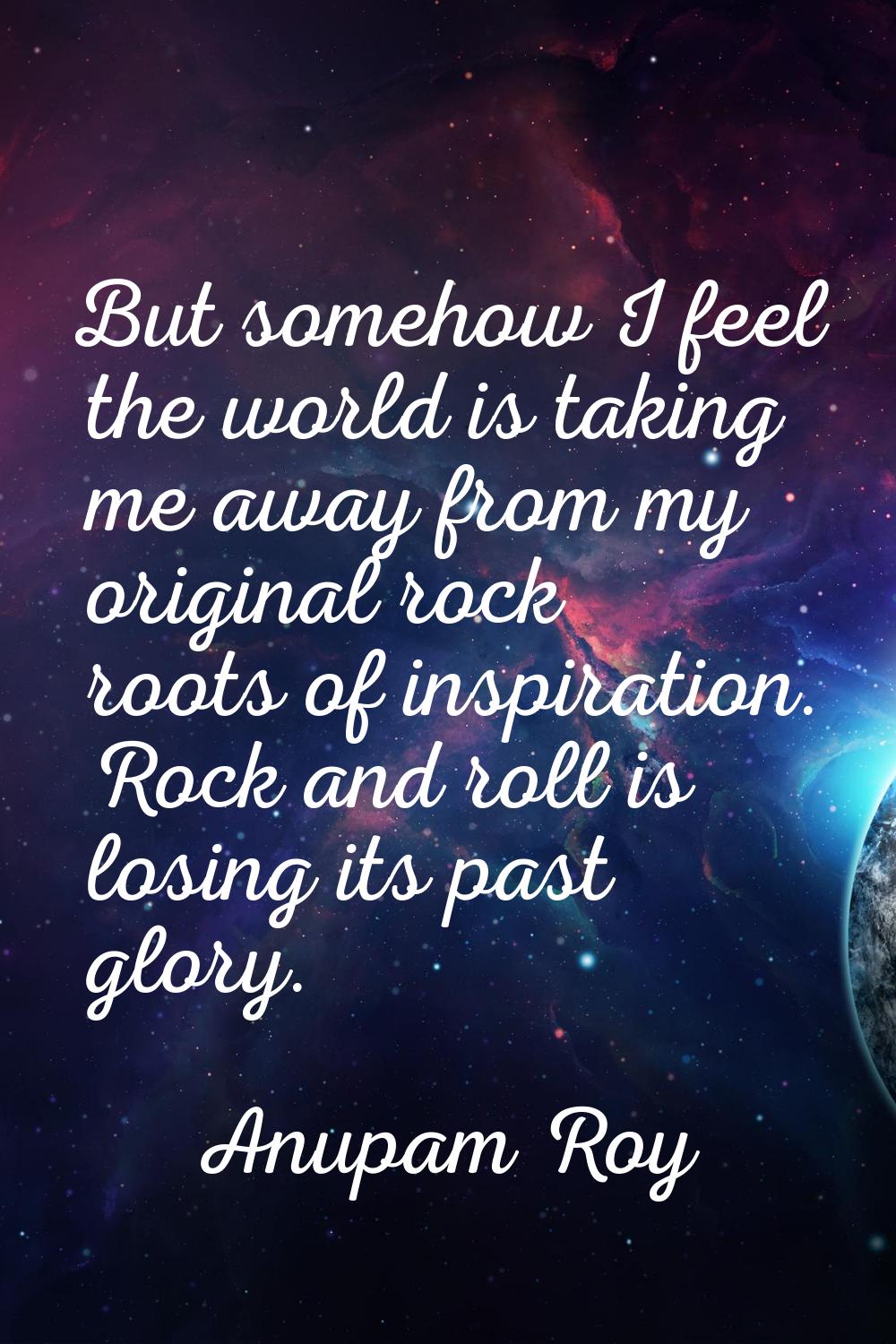 But somehow I feel the world is taking me away from my original rock roots of inspiration. Rock and