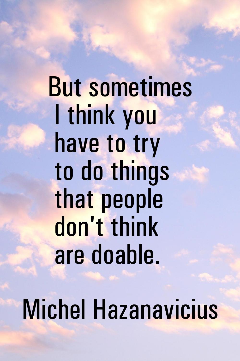 But sometimes I think you have to try to do things that people don't think are doable.
