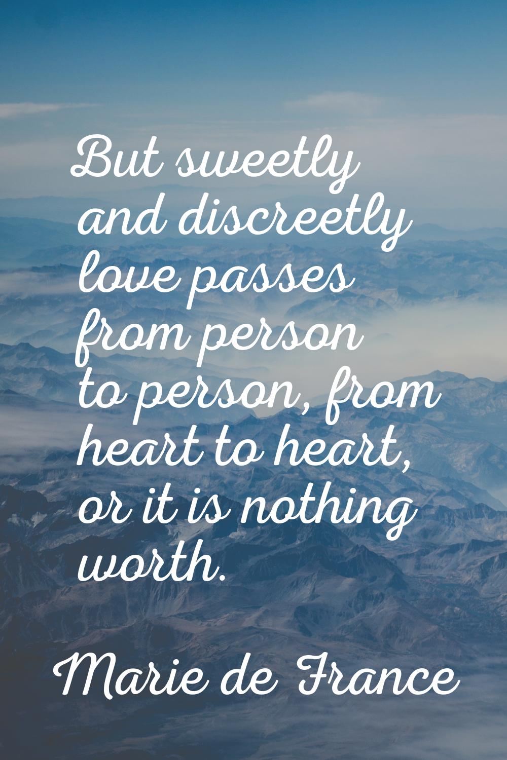 But sweetly and discreetly love passes from person to person, from heart to heart, or it is nothing